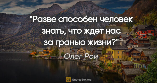 Олег Рой цитата: "Разве способен человек знать, что ждет нас за гранью жизни?"