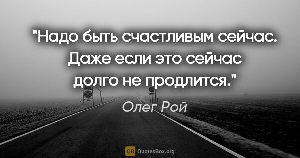 Олег Рой цитата: "Надо быть счастливым сейчас. Даже если это «сейчас» долго не..."