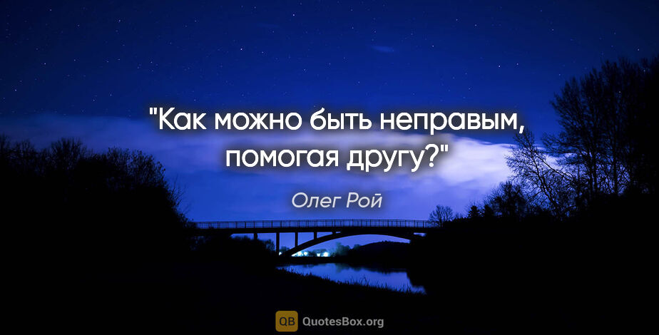 Олег Рой цитата: "Как можно быть неправым, помогая другу?"