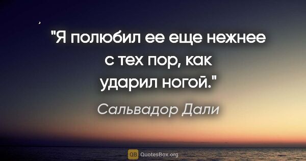 Сальвадор Дали цитата: "Я полюбил ее еще нежнее с тех пор, как ударил ногой."