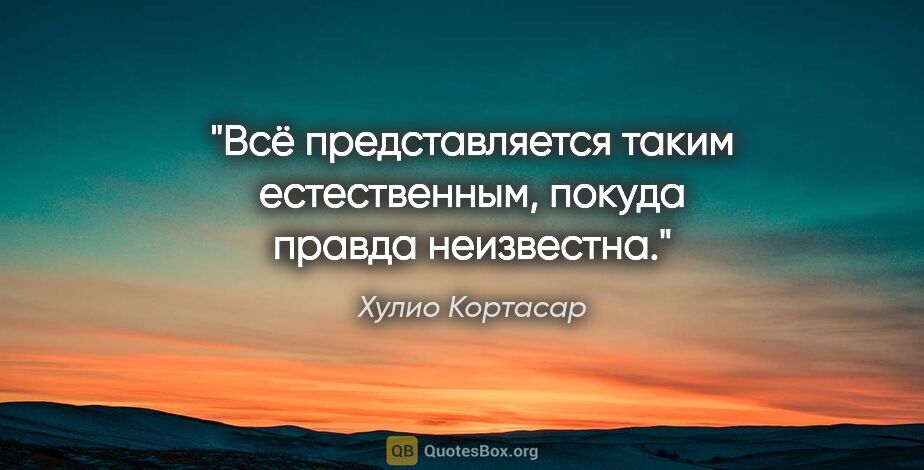 Хулио Кортасар цитата: "Всё представляется таким естественным, покуда правда неизвестна."